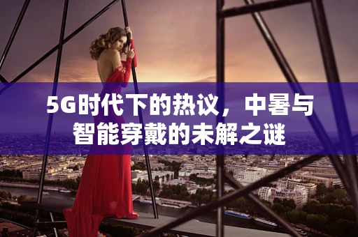 5G时代下的热议，中暑与智能穿戴的未解之谜
