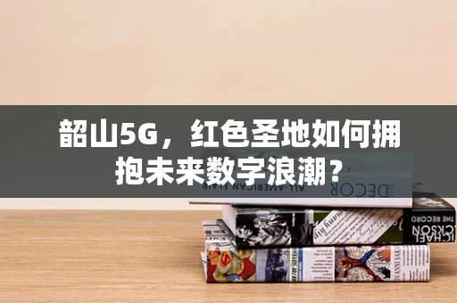韶山5G，红色圣地如何拥抱未来数字浪潮？