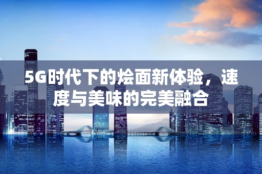 5G时代下的烩面新体验，速度与美味的完美融合