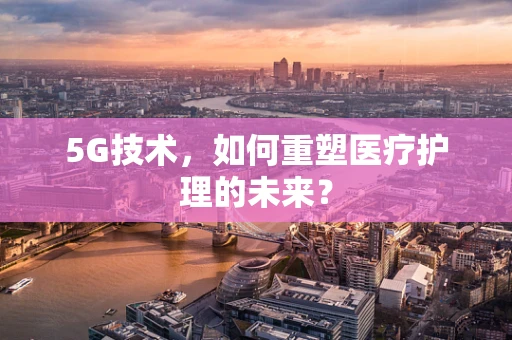 5G技术，如何重塑医疗护理的未来？