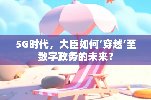 5G时代，大臣如何‘穿越’至数字政务的未来？