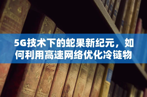 5G技术下的蛇果新纪元，如何利用高速网络优化冷链物流？