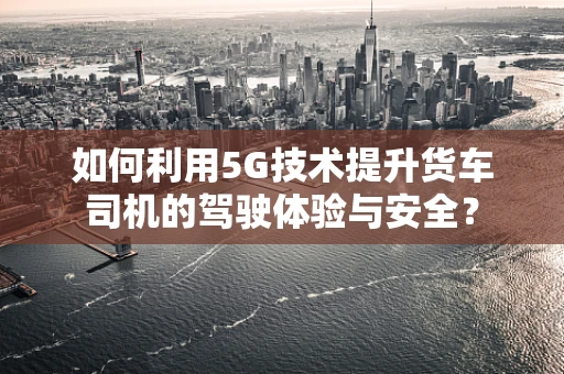 如何利用5G技术提升货车司机的驾驶体验与安全？