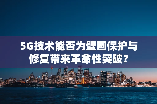 5G技术能否为壁画保护与修复带来革命性突破？