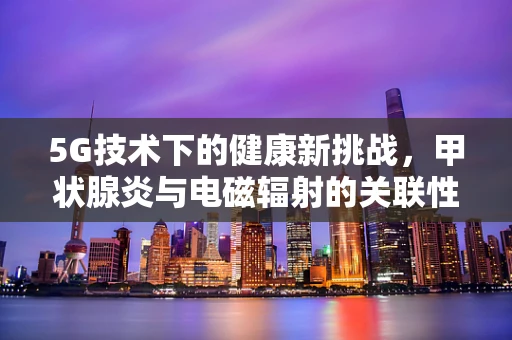 5G技术下的健康新挑战，甲状腺炎与电磁辐射的关联性？