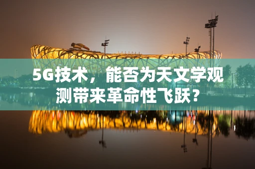 5G技术，能否为天文学观测带来革命性飞跃？