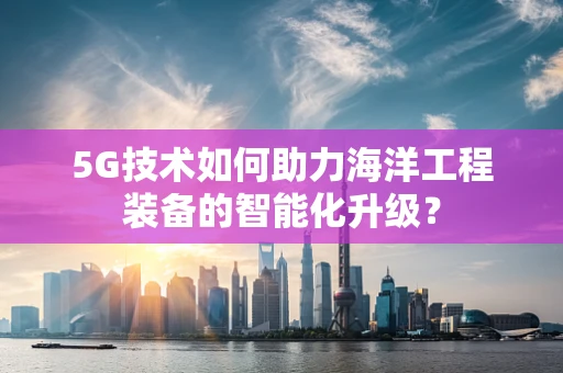 5G技术如何助力海洋工程装备的智能化升级？