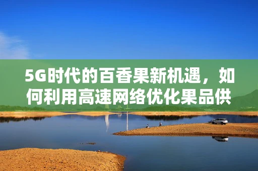 5G时代的百香果新机遇，如何利用高速网络优化果品供应链？
