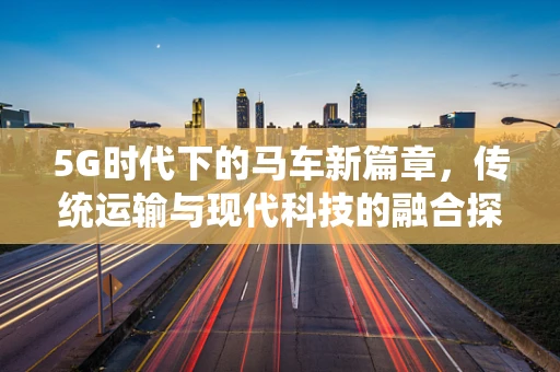 5G时代下的马车新篇章，传统运输与现代科技的融合探索