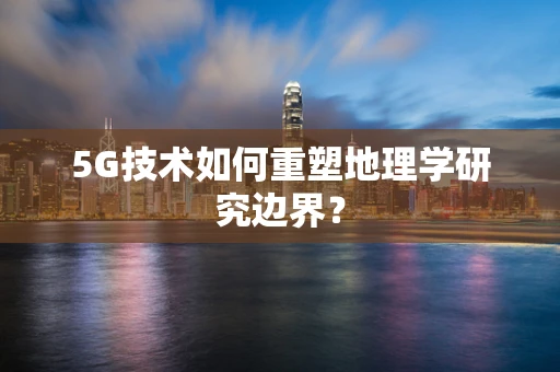 5G技术如何重塑地理学研究边界？