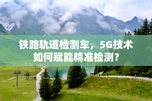 铁路轨道检测车，5G技术如何赋能精准检测？