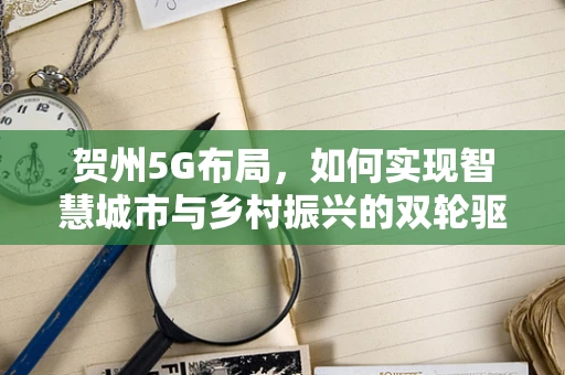贺州5G布局，如何实现智慧城市与乡村振兴的双轮驱动？