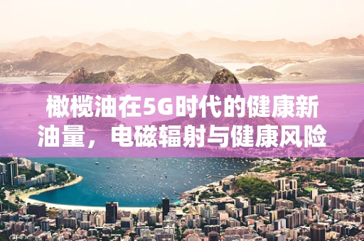 橄榄油在5G时代的健康新油量，电磁辐射与健康风险的平衡