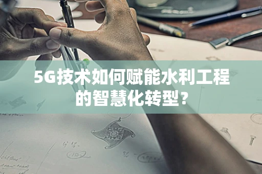 5G技术如何赋能水利工程的智慧化转型？