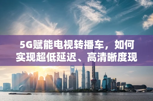 5G赋能电视转播车，如何实现超低延迟、高清晰度现场直播？