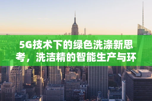 5G技术下的绿色洗涤新思考，洗洁精的智能生产与环保革新