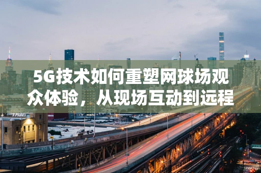 5G技术如何重塑网球场观众体验，从现场互动到远程观赛的飞跃