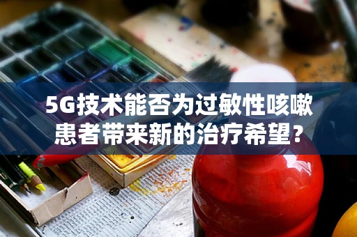 5G技术能否为过敏性咳嗽患者带来新的治疗希望？