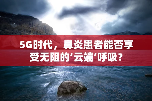 5G时代，鼻炎患者能否享受无阻的‘云端’呼吸？