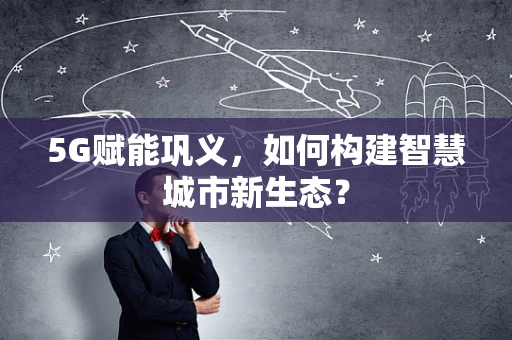 5G赋能巩义，如何构建智慧城市新生态？