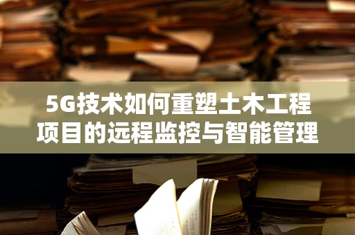 5G技术如何重塑土木工程项目的远程监控与智能管理？