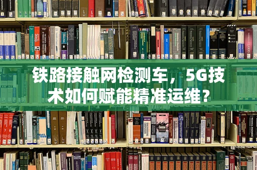 铁路接触网检测车，5G技术如何赋能精准运维？