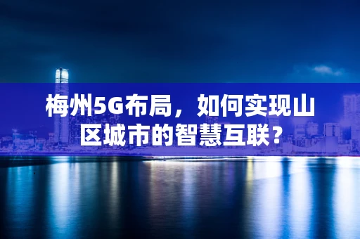 梅州5G布局，如何实现山区城市的智慧互联？