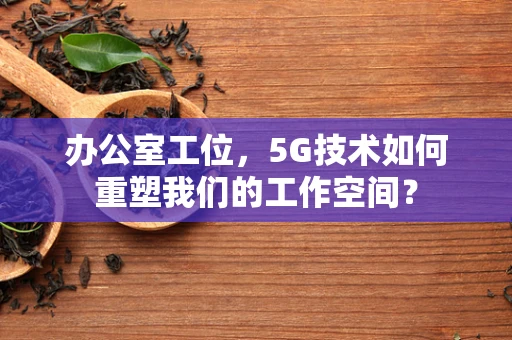 办公室工位，5G技术如何重塑我们的工作空间？