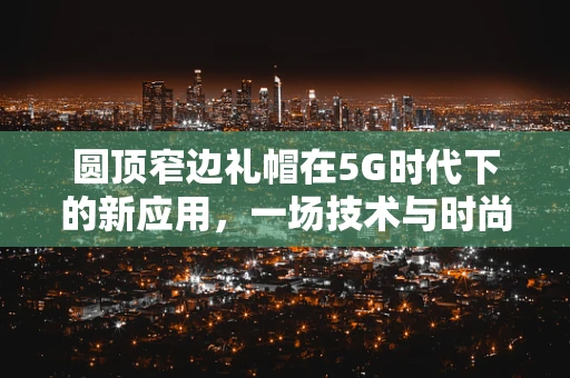 圆顶窄边礼帽在5G时代下的新应用，一场技术与时尚的跨界融合