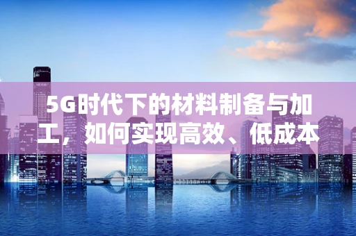 5G时代下的材料制备与加工，如何实现高效、低成本的微纳结构制造？
