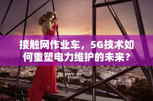接触网作业车，5G技术如何重塑电力维护的未来？