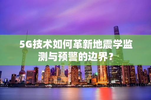 5G技术如何革新地震学监测与预警的边界？