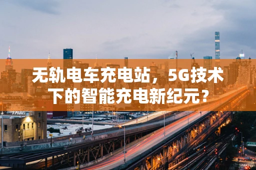 无轨电车充电站，5G技术下的智能充电新纪元？