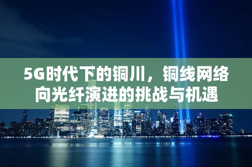 5G时代下的铜川，铜线网络向光纤演进的挑战与机遇