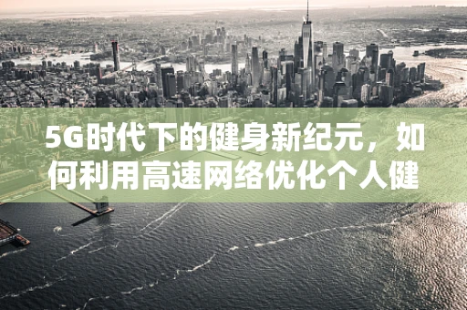 5G时代下的健身新纪元，如何利用高速网络优化个人健身体验？
