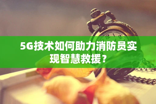 5G技术如何助力消防员实现智慧救援？