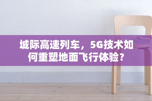城际高速列车，5G技术如何重塑地面飞行体验？