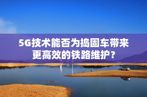 5G技术能否为捣固车带来更高效的铁路维护？