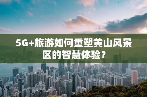 5G+旅游如何重塑黄山风景区的智慧体验？