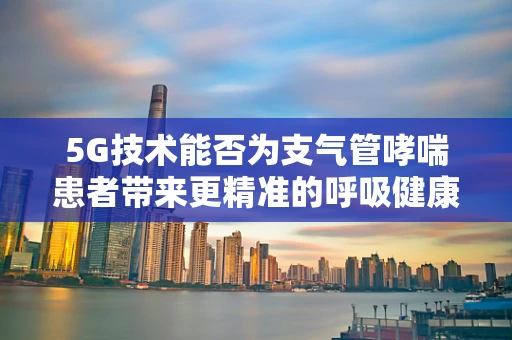 5G技术能否为支气管哮喘患者带来更精准的呼吸健康管理？