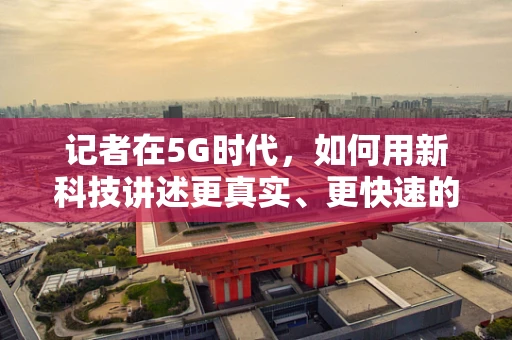 记者在5G时代，如何用新科技讲述更真实、更快速的故事？