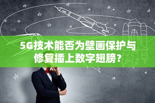 5G技术能否为壁画保护与修复插上数字翅膀？