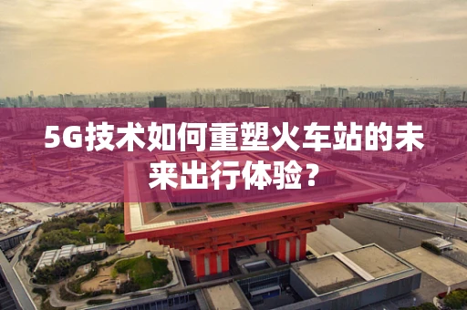 5G技术如何重塑火车站的未来出行体验？