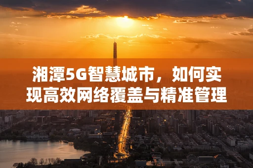 湘潭5G智慧城市，如何实现高效网络覆盖与精准管理？