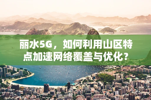 丽水5G，如何利用山区特点加速网络覆盖与优化？