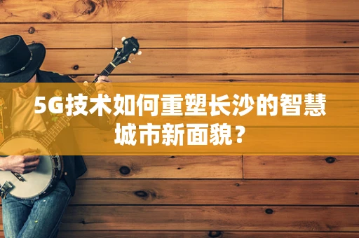 5G技术如何重塑长沙的智慧城市新面貌？