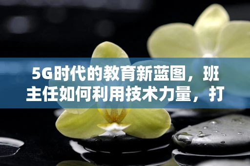 5G时代的教育新蓝图，班主任如何利用技术力量，打造智慧班级？