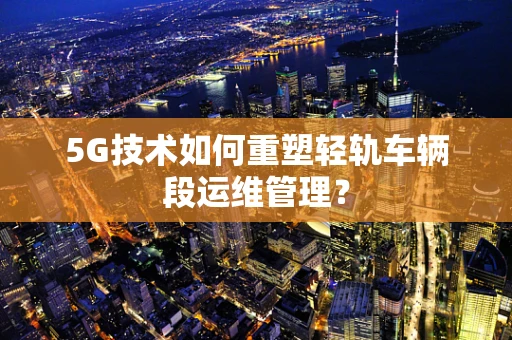5G技术如何重塑轻轨车辆段运维管理？