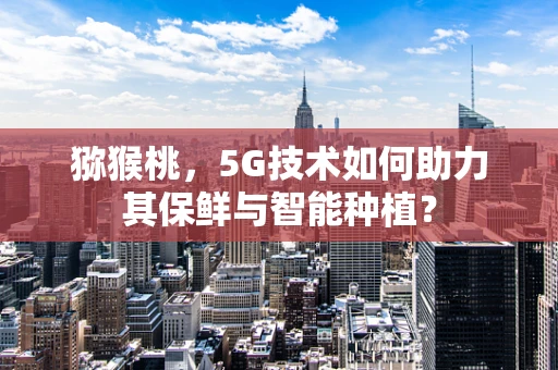 猕猴桃，5G技术如何助力其保鲜与智能种植？