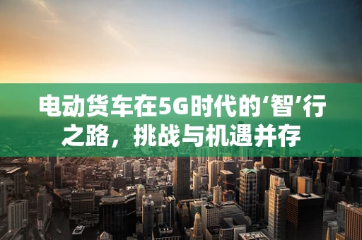 电动货车在5G时代的‘智’行之路，挑战与机遇并存